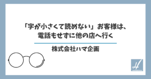 「字が小さくて読めない」お客様は、電話もせずに他の店へ行く